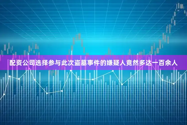 配资公司选择参与此次盗墓事件的嫌疑人竟然多达一百余人