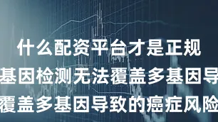 什么配资平台才是正规的传统单基因检测无法覆盖多基因导致的癌症风险