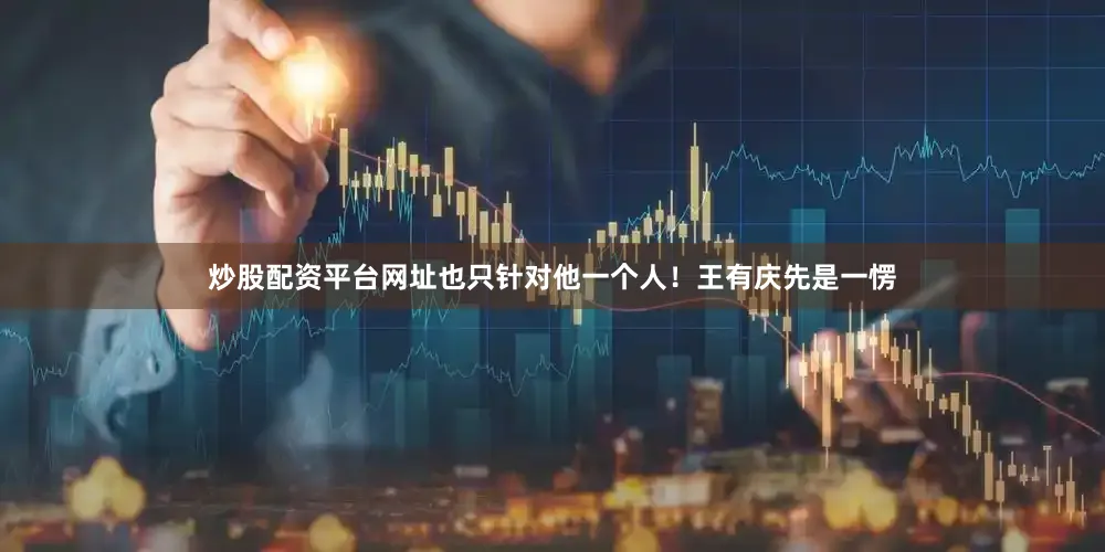 炒股配资平台网址也只针对他一个人！王有庆先是一愣