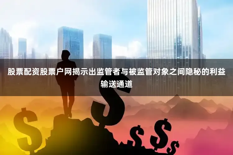 股票配资股票户网揭示出监管者与被监管对象之间隐秘的利益输送通道