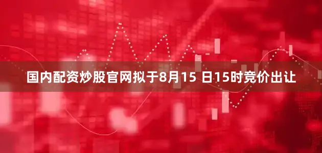 国内配资炒股官网拟于8月15 日15时竞价出让