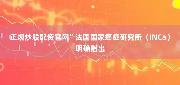 正规炒股配资官网”　　法国国家癌症研究所（INCa）明确指出