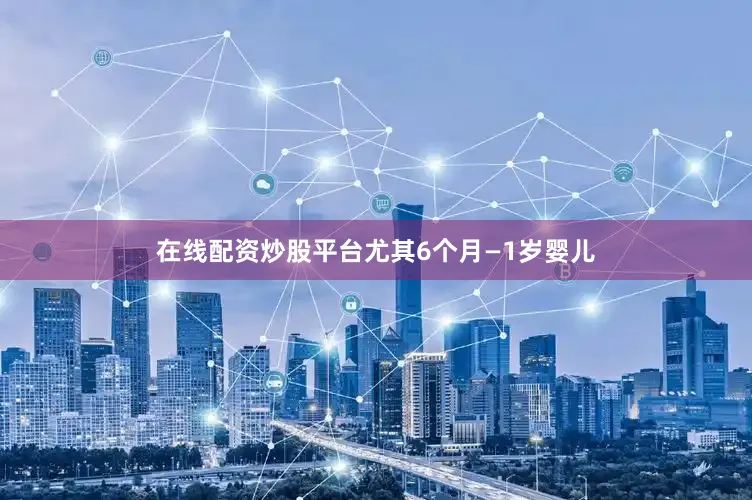 在线配资炒股平台尤其6个月—1岁婴儿