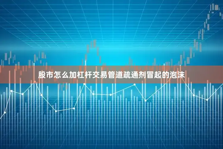 股市怎么加杠杆交易管道疏通剂冒起的泡沫