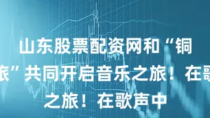 山东股票配资网和“铜仁文旅”共同开启音乐之旅！在歌声中
