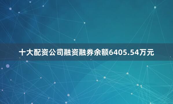 十大配资公司融资融券余额6405.54万元