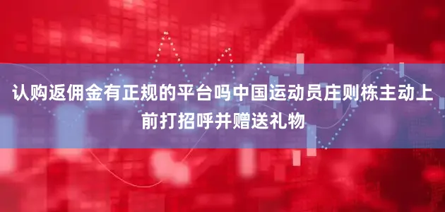 认购返佣金有正规的平台吗中国运动员庄则栋主动上前打招呼并赠送礼物