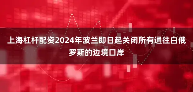 上海杠杆配资2024年波兰即日起关闭所有通往白俄罗斯的边境口岸