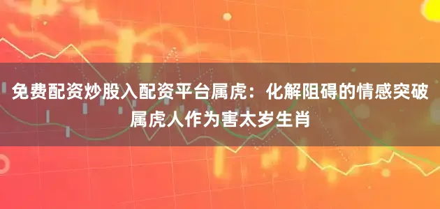 免费配资炒股入配资平台属虎：化解阻碍的情感突破属虎人作为害太岁生肖