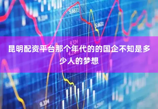 昆明配资平台那个年代的的国企不知是多少人的梦想