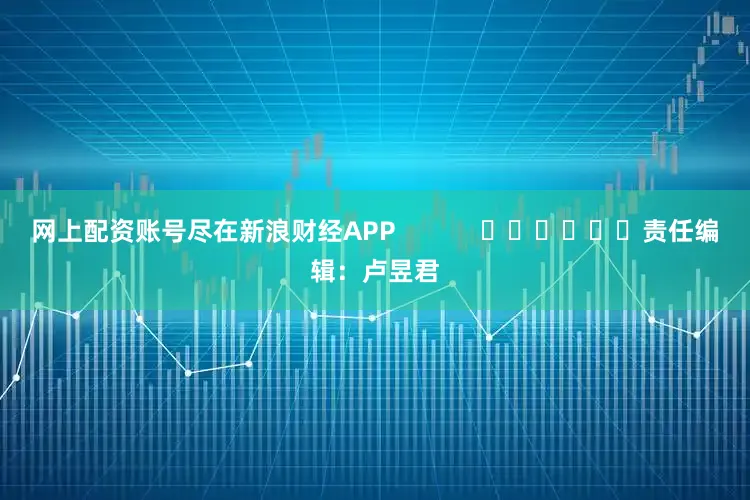 网上配资账号尽在新浪财经APP            						责任编辑：卢昱君