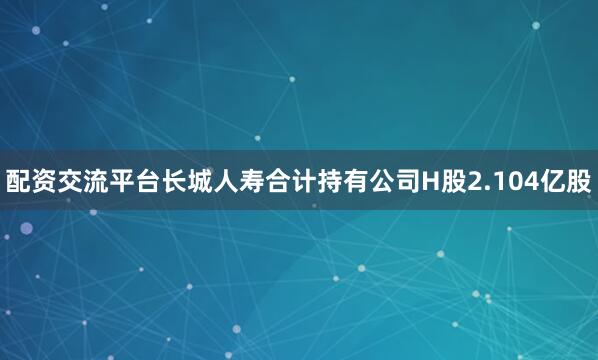 配资交流平台长城人寿合计持有公司H股2.104亿股